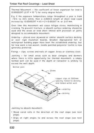 Thermal Movement ~ the coefficient of linear expansion for lead is
0.0000297 (2.97 × 10† 6
) for every degree Kelvin.
E.g. If the exposure temperature range throughout a year is from
† 10C to 35C (45 K), then a 2.000 m length of sheet lead could
increase by: 0.0000297 × 45 × 2 = 0.00267 m, or 2.67 mm.
Over time this movement will cause fatigue stress, manifesting in
cracking. To prevent fracture, a smooth surface underlay should be
used and the areas of lead sheet limited with provision of joints
designed to accommodate movement.
Underlay ~ placed over plywood or similar smooth surface decking,
or over rigid insulation boards. Bitumen impregnated felt or
waterproof building paper have been the established underlay, but
for new work a non-woven, needle punched polyester textile is now
generally preferred.
Fixings ~ clips, screws and nails of copper, brass or stainless steel.
Jointing ~ for small areas such as door canopies and dormers
where there is little opportunity for thermal movement, a simply
formed welt can be used if the depth of rainwater is unlikely to
exceed the welt depth.
25mm
copper clips at 500mm
spacing, nailed to decking
and folded within welt
Welted joint
underlay
decking
Jointing to absorb movement:
• Wood cored rolls in the direction of the roof slope (see next
page).
• Drips at right angles to and across the roof slope (see next
page).
532
Timber Flat Roof Coverings -- Lead Sheet
 