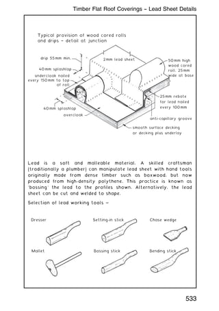 2mm lead sheet 50mm high
wood cored
roll, 25mm
wide at base
25mm rebate
for lead nailed
every 100mm
anti-capillary groove
smooth surface decking
or decking plus underlay
overcloak
40mm splashlap
undercloak nailed
every 150mm to top
of roll
Typical provision of wood cored rolls
and drips † detail at junction
40mm splashlap
drip 55mm min.
45
Lead is a soft and malleable material. A skilled craftsman
(traditionally a plumber) can manipulate lead sheet with hand tools
originally made from dense timber such as boxwood, but now
produced from high-density polythene. This practice is known as
`bossing' the lead to the profiles shown. Alternatively, the lead
sheet can be cut and welded to shape.
Selection of lead working tools ~
Mallet
Dresser
Bossing stick
Setting-in stick
Bending stick
Chase wedge
533
Timber Flat Roof Coverings -- Lead Sheet Details
 