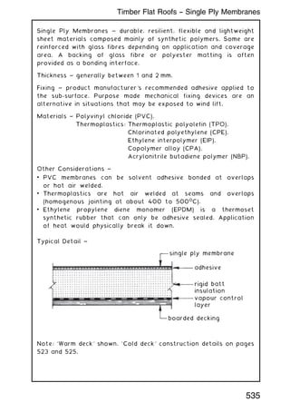 Single Ply Membranes ~ durable, resilient, flexible and lightweight
sheet materials composed mainly of synthetic polymers. Some are
reinforced with glass fibres depending on application and coverage
area. A backing of glass fibre or polyester matting is often
provided as a bonding interface.
Thickness ~ generally between 1 and 2 mm.
Fixing ~ product manufacturer's recommended adhesive applied to
the sub-surface. Purpose made mechanical fixing devices are an
alternative in situations that may be exposed to wind lift.
Materials ~ Polyvinyl chloride (PVC).
Thermoplastics: Thermoplastic polyolefin (TPO).
Chlorinated polyethylene (CPE).
Ethylene interpolymer (EIP).
Copolymer alloy (CPA).
Acrylonitrile butadiene polymer (NBP).
Other Considerations ~
• PVC membranes can be solvent adhesive bonded at overlaps
or hot air welded.
• Thermoplastics are hot air welded at seams and overlaps
(homogenous jointing at about 400 to 5000
C).
• Ethylene propylene diene monomer (EPDM) is a thermoset
synthetic rubber that can only be adhesive sealed. Application
of heat would physically break it down.
Typical Detail ~
single ply membrane
adhesive
rigid batt
insulation
vapour control
layer
boarded decking
Note: `Warm deck' shown. `Cold deck' construction details on pages
523 and 525.
535
Timber Flat Roofs -- Single Ply Membranes
 