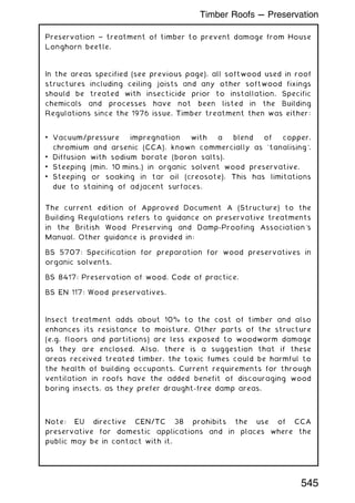 Preservation ~ treatment of timber to prevent damage from House
Longhorn beetle.
In the areas specified (see previous page), all softwood used in roof
structures including ceiling joists and any other softwood fixings
should be treated with insecticide prior to installation. Specific
chemicals and processes have not been listed in the Building
Regulations since the 1976 issue. Timber treatment then was either:
• Vacuum/pressure impregnation with a blend of copper,
chromium and arsenic (CCA), known commercially as `tanalising'.
• Diffusion with sodium borate (boron salts).
• Steeping (min. 10 mins.) in organic solvent wood preservative.
• Steeping or soaking in tar oil (creosote). This has limitations
due to staining of adjacent surfaces.
The current edition of Approved Document A (Structure) to the
Building Regulations refers to guidance on preservative treatments
in the British Wood Preserving and Damp-Proofing Association's
Manual. Other guidance is provided in:
BS 5707: Specification for preparation for wood preservatives in
organic solvents.
BS 8417: Preservation of wood. Code of practice.
BS EN 117: Wood preservatives.
Insect treatment adds about 10% to the cost of timber and also
enhances its resistance to moisture. Other parts of the structure
(e.g. floors and partitions) are less exposed to woodworm damage
as they are enclosed. Also, there is a suggestion that if these
areas received treated timber, the toxic fumes could be harmful to
the health of building occupants. Current requirements for through
ventilation in roofs have the added benefit of discouraging wood
boring insects, as they prefer draught-free damp areas.
Note: EU directive CEN/TC 38 prohibits the use of CCA
preservative for domestic applications and in places where the
public may be in contact with it.
545
Timber Roofs --- Preservation
 