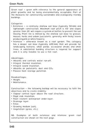 Green roof ~ green with reference to the general appearance of
plant growths and for being environmentally acceptable. Part of
the measures for constructing sustainable and ecologically friendly
buildings.
Categories:
• Extensive ~ a relatively shallow soil base (typically 50 mm) and
lightweight construction. Maximum roof pitch is 40 and slopes
greater than 20 will require a system of baffles to prevent the soil
moving. Plant life is limited by the shallow soil base to grasses,
mosses, herbs and sedum (succulents, generally with fleshy leaves
producing pink or white flowers).
• Intensive ~ otherwise known as a roof garden. This category
has a deeper soil base (typically 400 mm) that will provide for
landscaping features, small ponds, occasional shrubs and small
trees. A substantial building structure is required for support
and it is only feasible to use a flat roof.
Advantages:
• Absorbs and controls water run-off.
• Integral thermal insulation.
• Integral sound insulation.
• Absorbs air pollutants, dust and CO2.
• Passive heat storage potential.
Disadvantages:
• Weight.
• Maintenance.
Construction ~ the following buildup will be necessary to fulfil the
objectives and to create stability:
• Vapour control layer above the roof structure.
• Rigid slab insulation.
• Root resilient waterproof under-layer.
• Drainage layer.
• Filter.
• Growing medium (soil).
• Vegetation (grass, etc.)
NB. Examples of both extensive and intensive green roof
construction are shown on the next page.
546
Green Roofs
 