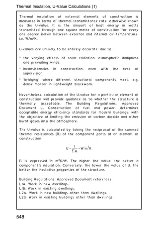 Thermal insulation of external elements of construction is
measured in terms of thermal transmittance rate, otherwise known
as the U-value. It is the amount of heat energy in watts
transmitted through one square metre of construction for every
one degree Kelvin between external and internal air temperature,
i.e. W/m2
K.
U-values are unlikely to be entirely accurate, due to:
* the varying effects of solar radiation, atmospheric dampness
and prevailing winds.
* inconsistencies in construction, even with the best of
supervision.
* `bridging' where different structural components meet, e.g.
dense mortar in lightweight blockwork.
Nevertheless, calculation of the U-value for a particular element of
construction will provide guidance as to whether the structure is
thermally acceptable. The Building Regulations, Approved
Document L, Conservation of fuel and power, determines
acceptable energy efficiency standards for modern buildings, with
the objective of limiting the emission of carbon dioxide and other
burnt gases into the atmosphere.
The U-value is calculated by taking the reciprocal of the summed
thermal resistances (R) of the component parts of an element of
construction:
U ¼
1
 R
¼ W=m
2
K
R is expressed in m2
K/W. The higher the value, the better a
component's insulation. Conversely, the lower the value of U, the
better the insulative properties of the structure.
Building Regulations, Approved Document references:
L1A, Work in new dwellings.
L1B, Work in existing dwellings.
L2A, Work in new buildings other than dwellings.
L2B, Work in existing buildings other than dwellings.
548
Thermal Insulation, U-Value Calculations (1)
 