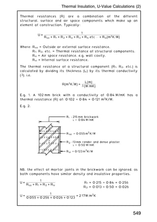 Thermal resistances (R) are a combination of the different
structural, surface and air space components which make up an
element of construction. Typically:
U =
1
Rso + R1 + R2 + Ra + R3 + R4 etc . . . + Rsi(m2
K=W)
Where: Rso = Outside or external surface resistance.
R1, R2, etc. = Thermal resistance of structural components.
Ra = Air space resistance, e.g. wall cavity.
Rsi = Internal surface resistance.
The thermal resistance of a structural component (R1, R2, etc.) is
calculated by dividing its thickness (L) by its thermal conductivity
(), i.e.
R(m2
K=W) =
L(m)
 (W=mK)
E.g. 1. A 102 mm brick with a conductivity of 0„84 W/mK has a
thermal resistance (R) of: 0„102 ÷ 0„84 = 0„121 m2
K/W.
E.g. 2.
NB. the effect of mortar joints in the brickwork can be ignored, as
both components have similar density and insulative properties.
U =
1
Rso + R1 + R2 + Rsi
R1 = 0„215 ÷ 0„84 = 0„256
R2 = 0„013 ÷ 0„50 = 0„026
U =
1
0:055 + 0:256 + 0:026 + 0:123
= 2:17W=m
2
K
549
Thermal Insulation, U-Value Calculations (2)
 