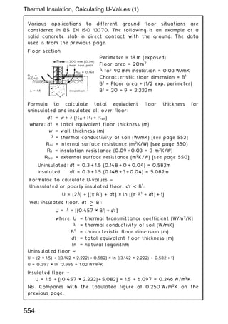 Various applications to different ground floor situations are
considered in BS EN ISO 13370. The following is an example of a
solid concrete slab in direct contact with the ground. The data
used is from the previous page.
Floor section
Perimeter = 18 m (exposed)
Floor area = 20 m2
 for 90 mm insulation = 0.03 W/mK
Characteristic floor dimension = B1
B1
= Floor area ÷ (1/2 exp. perimeter)
B1
= 20 ÷ 9 = 2.222 m
Formula to calculate total equivalent floor thickness for
uninsulated and insulated all over floor:
dt = w +  (Rsi + Rf + Rso)
where: dt = total equivalent floor thickness (m)
w = wall thickness (m)
 = thermal conductivity of soil (W/mK) [see page 552]
Rsi = internal surface resistance (m2
K/W) [see page 550]
Rf = insulation resistance (0.09 ÷ 0.03 = 3 m2
K/W)
Rso = external surface resistance (m2
K/W) [see page 550]
Uninsulated: dt = 0.3 + 1.5 (0.148 + 0 + 0.04) = 0.582m
Insulated: dt = 0.3 + 1.5 (0.148 +3+0.04) = 5.082m
Formulae to calculate U-values ~
Uninsulated or poorly insulated floor, dt  B1
:
U = (2) ÷ [(p B1
) + dt] × ln [(p B1
÷ dt) + 1]
Well insulated floor, dt 
†
B1
:
U =  ÷ [(0.457 × B1
) + dt]
where: U = thermal transmittance coefficient (W/m2
/K)
 = thermal conductivity of soil (W/mK)
B1
= characteristic floor dimension (m)
dt = total equivalent floor thickness (m)
ln = natural logarithm
Uninsulated floor ~
U = (2 × 1.5) ÷ [(3.142 × 2.222) + 0.582] × ln [(3.142 × 2.222) ÷ 0.582 + 1]
U = 0.397 × ln 12.996 = 1.02 W/m2
K
Insulated floor ~
U = 1.5 ÷ [(0.457 × 2.222) +5.082] = 1.5 ÷ 6.097 = 0.246 W/m2
K
NB. Compares with the tabulated figure of 0.250 W/m2
K on the
previous page.
554
Thermal Insulation, Calculating U-Values (1)
 