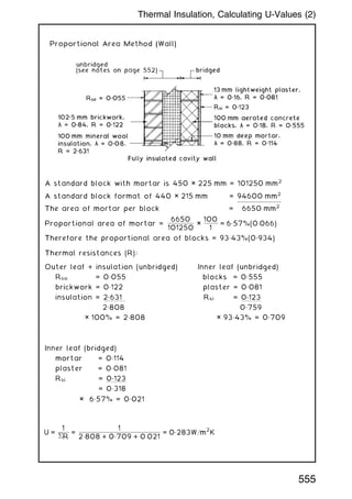 A standard block with mortar is 450 × 225 mm = 101250 mm2
A standard block format of 440 × 215 mm = 94600 mm2
The area of mortar per block = 6650 mm2
Proportional area of mortar =
6650
101250
×
100
1
= 6„57%(0:066)
Therefore the proportional area of blocks = 93„43%(0„934)
Thermal resistances (R):
Outer leaf + insulation (unbridged) Inner leaf (unbridged)
Rso = 0„055 blocks = 0„555
brickwork = 0„122 plaster = 0„081
insulation = 2.631 Rsi = 0.123
2„808 0„759
× 100% = 2„808 × 93„43% = 0„709
Inner leaf (bridged)
mortar = 0„114
plaster = 0„081
Rsi = 0.123
= 0„318
× 6„57% = 0„021
U =
1
R
=
1
2„808 + 0„709 + 0:021
= 0„283W=m
2
K
555
Thermal Insulation, Calculating U-Values (2)
 
