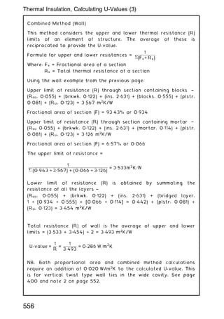 Combined Method (Wall)
This method considers the upper and lower thermal resistance (R)
limits of an element of structure. The average of these is
reciprocated to provide the U-value.
Formula for upper and lower resistances =
1
(Fx÷ Rx)
Where: Fx = Fractional area of a section
Rx = Total thermal resistance of a section
Using the wall example from the previous page:
Upper limit of resistance (R) through section containing blocks †
(Rso, 0„055) + (brkwk, 0„122) + (ins, 2„631) + (blocks, 0„555) + (plstr,
0„081) + (Rsi, 0„123) = 3„567 m2
K/W
Fractional area of section (F) = 93„43% or 0„934
Upper limit of resistance (R) through section containing mortar †
(Rso 0„055) + (brkwk, 0„122) + (ins, 2„631) + (mortar, 0„114) + (plstr,
0„081) + (Rsi, 0„123) = 3„126 m2
K/W
Fractional area of section (F) = 6„57% or 0„066
The upper limit of resistance =
1
 (0„943 ÷ 3„567) + (0„066 ÷ 3„126)
= 3„533m2
K=W
Lower limit of resistance (R) is obtained by summating the
resistance of all the layers †
(Rso, 0„055) + (brkwk, 0„122) + (ins, 2„631) + (bridged layer,
1 ÷ [0„934 ÷ 0„555] + [0„066 ÷ 0„114] = 0„442) + (plstr, 0„081) +
(Rsi, 0„123) = 3„454 m2
K/W
Total resistance (R) of wall is the average of upper and lower
limits = (3„533 + 3„454) ÷ 2 = 3„493 m2
K/W
U-value =
1
R
=
1
3„493
= 0„286 W=m
2
K
NB. Both proportional area and combined method calculations
require an addition of 0„020 W/m2
K to the calculated U-value. This
is for vertical twist type wall ties in the wide cavity. See page
400 and note 2 on page 552.
556
Thermal Insulation, Calculating U-Values (3)
 