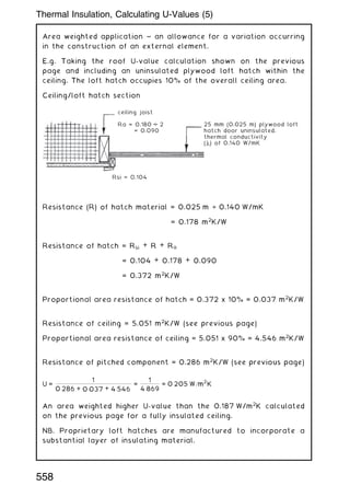 Area weighted application ~ an allowance for a variation occurring
in the construction of an external element.
E.g. Taking the roof U-value calculation shown on the previous
page and including an uninsulated plywood loft hatch within the
ceiling. The loft hatch occupies 10% of the overall ceiling area.
Ceiling/loft hatch section
Resistance (R) of hatch material = 0.025 m ÷ 0.140 W/mK
= 0.178 m2
K/W
Resistance of hatch = Rsi + R + Ra
= 0.104 + 0.178 + 0.090
= 0.372 m2
K/W
Proportional area resistance of hatch = 0.372 x 10% = 0.037 m2
K/W
Resistance of ceiling = 5.051 m2
K/W (see previous page)
Proportional area resistance of ceiling = 5.051 x 90% = 4.546 m2
K/W
Resistance of pitched component = 0.286 m2
K/W (see previous page)
U =
1
0:286 + 0:037 + 4:546
=
1
4:869
= 0:205 W=m
2
K
An area weighted higher U-value than the 0.187 W/m2
K calculated
on the previous page for a fully insulated ceiling.
NB. Proprietary loft hatches are manufactured to incorporate a
substantial layer of insulating material.
ceiling joist
25 mm (0.025 m) plywood loft
hatch door uninsulated,
thermal conductivity
(λ) of 0.140 W/mK
Rsi = 0.104
Ra = 0.180 2
= 0.090
558
Thermal Insulation, Calculating U-Values (5)
 