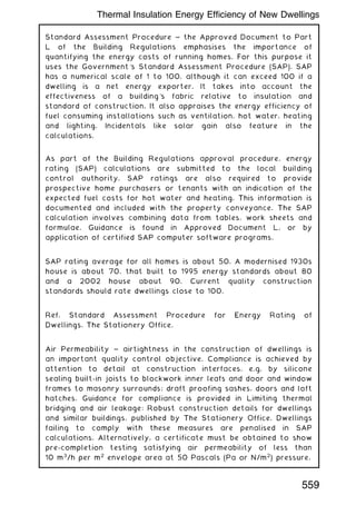 Standard Assessment Procedure ~ the Approved Document to Part
L of the Building Regulations emphasises the importance of
quantifying the energy costs of running homes. For this purpose it
uses the Government's Standard Assessment Procedure (SAP). SAP
has a numerical scale of 1 to 100, although it can exceed 100 if a
dwelling is a net energy exporter. It takes into account the
effectiveness of a building's fabric relative to insulation and
standard of construction. It also appraises the energy efficiency of
fuel consuming installations such as ventilation, hot water, heating
and lighting. Incidentals like solar gain also feature in the
calculations.
As part of the Building Regulations approval procedure, energy
rating (SAP) calculations are submitted to the local building
control authority. SAP ratings are also required to provide
prospective home purchasers or tenants with an indication of the
expected fuel costs for hot water and heating. This information is
documented and included with the property conveyance. The SAP
calculation involves combining data from tables, work sheets and
formulae. Guidance is found in Approved Document L, or by
application of certified SAP computer software programs.
SAP rating average for all homes is about 50. A modernised 1930s
house is about 70, that built to 1995 energy standards about 80
and a 2002 house about 90. Current quality construction
standards should rate dwellings close to 100.
Ref. Standard Assessment Procedure for Energy Rating of
Dwellings. The Stationery Office.
Air Permeability ~ airtightness in the construction of dwellings is
an important quality control objective. Compliance is achieved by
attention to detail at construction interfaces, e.g. by silicone
sealing built-in joists to blockwork inner leafs and door and window
frames to masonry surrounds; draft proofing sashes, doors and loft
hatches. Guidance for compliance is provided in Limiting thermal
bridging and air leakage: Robust construction details for dwellings
and similar buildings, published by The Stationery Office. Dwellings
failing to comply with these measures are penalised in SAP
calculations. Alternatively, a certificate must be obtained to show
pre-completion testing satisfying air permeability of less than
10 m3
/h per m2
envelope area at 50 Pascals (Pa or N/m2
) pressure.
559
Thermal Insulation Energy Efficiency of New Dwellings
 