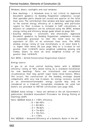 Windows, doors, rooflights and roof windows:
• New dwellings ~ a maximum area is not critical to Approved
Document guidance to Building Regulation compliance, except
that openable parts should not exceed one quarter of the total
floor area. The contribution that window and door openings make
to the overall energy efficiency of a dwelling, with particular
regard to their U-values is included in SAP calculations. A
measure of compliance can be achieved using the BFRC window
energy rating and efficiency design guide shown on page 566.
• Existing dwellings ~ extensions and alterations. Approved
Document guidance to Building Regulation compliance includes
a reasonable provision to limit the total area to the
equivalent of 25% of an extension floor area. The BFRC
window energy rating of new installations is at least band C,
i.e. higher than minus 20 (see page 566) or a U-value of not
greater than 1.6 W/m2
K (area weighted combining glazing and
frame). Doors to have an area weighted U-value of not
greater than 1.8 W/m2
K.
Ref. BFRC ~ British Fenestration Registration Council.
Energy source:
A gas or oil fired central heating boiler with a SEDBUK
efficiency rating of 90% (band rating A) is standard installation
for new dwellings. There are transitional and exceptional
circumstances that may permit lower band rated boilers. Where
this occurs, the construction of the building envelope should
compensate with very low U-values. An energy recovery system
or an alternative/renewable energy system may also be
considered as a trade-off. Acceptable standards for solid fuel
boilers are provided to HETAS certification (see page 565).
SEDBUK band ratings ~ these are defined in the UK Government's
publication, Standard Assessment Procedure for Energy Rating of
Dwellings (SAP)
Note: SEDBUK band A =  90% efficiency
.. B = 86†90% ..
.. C = 82†86% ..
.. D = 78†82% ..
.. E = 74†82% ..
.. F = 70†74% ..
.. G = 70% ..
Ref. SEDBUK ~ Seasonal Efficiency of a Domestic Boiler in the UK.
562
Thermal Insulation, Elements of Construction (3)
 