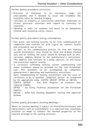 Further quality procedures (structure):
• Provision of insulation to be continuous. Gaps are
unacceptable and if allowed to occur will invalidate the
insulation value by thermal bridging.
• Junctions at elements of construction (wall/floor, wall/roof) to
receive particular attention with regard to continuity of
insulation.
• Openings in walls for windows and doors to be adequately
treated with insulating cavity closers.
Further quality procedures (energy consumption):
• Hot water and heating systems to be fully commissioned on
completion and controls set with regard for comfort, health
and economical use of fuel.
• As part of the commissioning process for new wet heating
system installations, they should be filled and drained (flushed
out) and on refilling, the water should be blended with an anti-
corrosion additive diluted to the manufacturer's instructions.
This additive also functions as a pump lubricant, an anti-freeze
and protection against scaling.
• A certificate confirming heating system commissioning and
water treatment should be provided for the new installation
user. This document to be accompanied by component
manufacturer's operating and maintenance instructions.
Note: Commissioning of heating installations and the issue of
certificates is by a qualified `competent person' as recognised
by the appropriate body: CAPITA GROUP, OFTEC or HETAS.
CAPITA GROUP ~ `Gas Safe Register' of installers (has
replaced CORGI).
OFTEC ~ Oil Firing Technical Association for the Petroleum
Industry.
HETAS ~ Solid Fuel Heating Equipment Testing and Approval
Scheme.
Further quality procedures (existing dwellings) ~
Where an existing dwelling is subject to alterations/extensions and
improvements such as refurbishment, it is expected that reasonable
provision be made to enhance the thermal properties of the
external envelope of the existing structure.
Thermal Insulation --- Other Considerations
565
 
