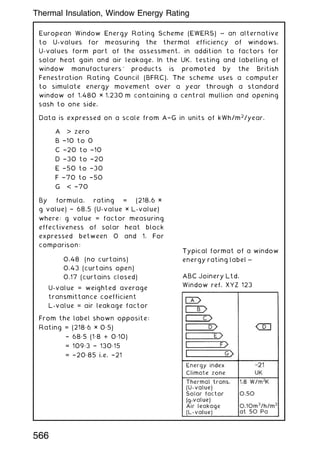 European Window Energy Rating Scheme (EWERS) ~ an alternative
to U-values for measuring the thermal efficiency of windows.
U-values form part of the assessment, in addition to factors for
solar heat gain and air leakage. In the UK, testing and labelling of
window manufacturers' products is promoted by the British
Fenestration Rating Council (BFRC). The scheme uses a computer
to simulate energy movement over a year through a standard
window of 1.480 × 1.230 m containing a central mullion and opening
sash to one side.
Data is expressed on a scale from A†G in units of kWh/m2
/year.
A  zero
B †10 to 0
C †20 to †10
D †30 to †20
E †50 to †30
F †70 to †50
G  †70
By formula, rating = (218.6 ×
g value) † 68.5 (U-value × L-value)
where: g value = factor measuring
effectiveness of solar heat block
expressed between 0 and 1. For
comparison:
0.48 (no curtains)
0.43 (curtains open)
0.17 (curtains closed)
U-value = weighted average
transmittance coefficient
L-value = air leakage factor
From the label shown opposite:
Rating = (218„6 × 0„5)
† 68„5 (1„8 + 0„10)
= 109„3 † 130„15
= †20„85 i.e. †21
Typical format of a window
energy rating label ~
ABC Joinery Ltd.
Window ref. XYZ 123
Thermal Insulation, Window Energy Rating
566
 