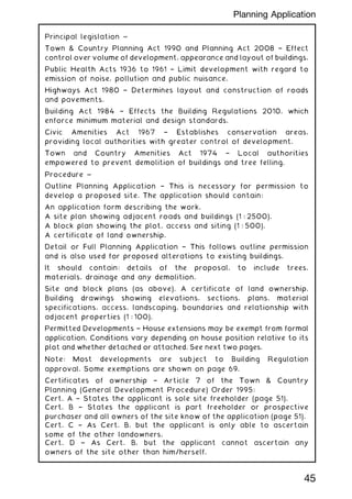 Principal legislation ~
Town  Country Planning Act 1990 and Planning Act 2008 † Effect
control over volume of development, appearance and layout of buildings.
Public Health Acts 1936 to 1961 † Limit development with regard to
emission of noise, pollution and public nuisance.
Highways Act 1980 † Determines layout and construction of roads
and pavements.
Building Act 1984 † Effects the Building Regulations 2010, which
enforce minimum material and design standards.
Civic Amenities Act 1967 † Establishes conservation areas,
providing local authorities with greater control of development.
Town and Country Amenities Act 1974 † Local authorities
empowered to prevent demolition of buildings and tree felling.
Procedure ~
Outline Planning Application † This is necessary for permission to
develop a proposed site. The application should contain:
An application form describing the work.
A site plan showing adjacent roads and buildings (1 : 2500).
A block plan showing the plot, access and siting (1 : 500).
A certificate of land ownership.
Detail or Full Planning Application † This follows outline permission
and is also used for proposed alterations to existing buildings.
It should contain: details of the proposal, to include trees,
materials, drainage and any demolition.
Site and block plans (as above). A certificate of land ownership.
Building drawings showing elevations, sections, plans, material
specifications, access, landscaping, boundaries and relationship with
adjacent properties (1 : 100).
Permitted Developments † House extensions may be exempt from formal
application. Conditions vary depending on house position relative to its
plot and whether detached or attached. See next two pages.
Note: Most developments are subject to Building Regulation
approval. Some exemptions are shown on page 69.
Certificates of ownership † Article 7 of the Town  Country
Planning (General Development Procedure) Order 1995:
Cert. A † States the applicant is sole site freeholder (page 51).
Cert. B † States the applicant is part freeholder or prospective
purchaser and all owners of the site know of the application (page 51).
Cert. C † As Cert. B, but the applicant is only able to ascertain
some of the other landowners.
Cert. D † As Cert. B, but the applicant cannot ascertain any
owners of the site other than him/herself.
45
Planning Application
 
