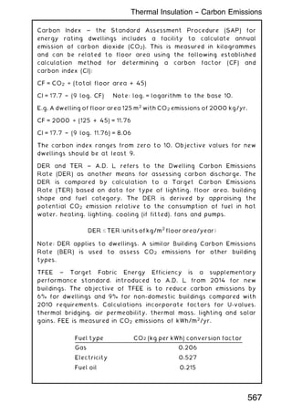 Carbon Index ~ the Standard Assessment Procedure (SAP) for
energy rating dwellings includes a facility to calculate annual
emission of carbon dioxide (CO2). This is measured in kilogrammes
and can be related to floor area using the following established
calculation method for determining a carbon factor (CF) and
carbon index (CI):
CF = CO2 ÷ (total floor area + 45)
CI = 17.7 † (9 log. CF) Note: log. = logarithm to the base 10.
E.g. A dwelling of floor area 125 m2
with CO2 emissions of 2000 kg/yr.
CF = 2000 ÷ (125 + 45) = 11.76
CI = 17.7 † (9 log. 11.76) = 8.06
The carbon index ranges from zero to 10. Objective values for new
dwellings should be at least 9.
DER and TER ~ A.D. L refers to the Dwelling Carbon Emissions
Rate (DER) as another means for assessing carbon discharge. The
DER is compared by calculation to a Target Carbon Emissions
Rate (TER) based on data for type of lighting, floor area, building
shape and fuel category. The DER is derived by appraising the
potential CO2 emission relative to the consumption of fuel in hot
water, heating, lighting, cooling (if fitted), fans and pumps.
DER  TER ðunits of kg/m
2
floor area/yearÞ
Note: DER applies to dwellings. A similar Building Carbon Emissions
Rate (BER) is used to assess CO2 emissions for other building
types.
TFEE ~ Target Fabric Energy Efficiency is a supplementary
performance standard, introduced to A.D. L from 2014 for new
buildings. The objective of TFEE is to reduce carbon emissions by
6% for dwellings and 9% for non-domestic buildings compared with
2010 requirements. Calculations incorporate factors for U-values,
thermal bridging, air permeability, thermal mass, lighting and solar
gains. FEE is measured in CO2 emissions of kWh/m2
/yr.
Fuel type CO2 (kg per kWh) conversion factor
Gas 0.206
Electricity 0.527
Fuel oil 0.215
Thermal Insulation -- Carbon Emissions
567
 