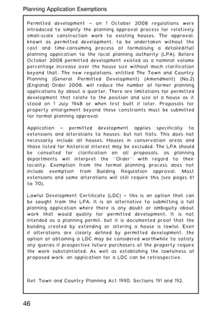 Permitted development ~ on 1 October 2008 regulations were
introduced to simplify the planning approval process for relatively
small-scale construction work to existing houses. The approval,
known as permitted development, to be undertaken without the
cost and time-consuming process of formalising a detailed/full
planning application to the local planning authority (LPA). Before
October 2008 permitted development existed as a nominal volume
percentage increase over the house size without much clarification
beyond that. The new regulations, entitled The Town and Country
Planning (General Permitted Development) (Amendment) (No.2)
(England) Order 2008, will reduce the number of former planning
applications by about a quarter. There are limitations for permitted
development that relate to the position and size of a house as it
stood on 1 July 1948 or when first built if later. Proposals for
property enlargement beyond these constraints must be submitted
for formal planning approval.
Application ~ permitted development applies specifically to
extensions and alterations to houses, but not flats. This does not
necessarily include all houses. Houses in conservation areas and
those listed for historical interest may be excluded. The LPA should
be consulted for clarification on all proposals, as planning
departments will interpret the ``Order'' with regard to their
locality. Exemption from the formal planning process does not
include exemption from Building Regulation approval. Most
extensions and some alterations will still require this (see pages 61
to 70).
Lawful Development Certificate (LDC) ~ this is an option that can
be sought from the LPA. It is an alternative to submitting a full
planning application where there is any doubt or ambiguity about
work that would qualify for permitted development. It is not
intended as a planning permit, but it is documented proof that the
building created by extending or altering a house is lawful. Even
if alterations are clearly defined by permitted development, the
option of obtaining a LDC may be considered worthwhile to satisfy
any queries if prospective future purchasers of the property require
the work substantiated. As well as establishing the lawfulness of
proposed work, an application for a LDC can be retrospective.
Ref. Town and Country Planning Act 1990, Sections 191 and 192.
46
Planning Application Exemptions
 