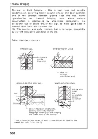 Thermal or Cold Bridging ~ this is heat loss and possible
condensation, occurring mainly around window and door openings
and at the junction between ground floor and wall. Other
opportunities for thermal bridging occur where uniform
construction is interrupted by unspecified components, e.g.
occasional use of bricks and/or tile slips to make good gaps in
thermal block inner leaf construction.
NB. This practice was quite common, but is no longer acceptable
by current legislative standards in the UK.
Prime areas for concern ~
*Cavity should extend down at least 225mm below the level of the
lowest dpc (A.D. C: Section 5).
GROUND FLOOR AND WALL
dpc
cavity insulation incomplete,
possibly caused by mortar
droppings building up and bridging
the lower part of the cavity*
hollow steel
lintel
and
incomplete
cavity
insulation
heat loss
through
uninsulated wall
incomplete
cavity
insulation
WINDOW/DOOR HEAD
WINDOW/DOOR JAMB
WINDOW SILL
Thermal Bridging
580
 