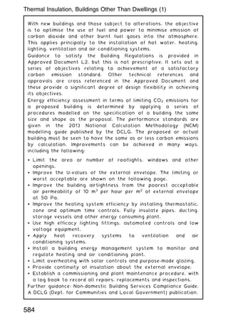 With new buildings and those subject to alterations, the objective
is to optimise the use of fuel and power to minimise emission of
carbon dioxide and other burnt fuel gases into the atmosphere.
This applies principally to the installation of hot water, heating,
lighting, ventilation and air conditioning systems.
Guidance to satisfy the Building Regulations is provided in
Approved Document L2, but this is not prescriptive. It sets out a
series of objectives relating to achievement of a satisfactory
carbon emission standard. Other technical references and
approvals are cross referenced in the Approved Document and
these provide a significant degree of design flexibility in achieving
its objectives.
Energy efficiency assessment in terms of limiting CO2 emissions for
a proposed building is determined by applying a series of
procedures modelled on the specification of a building the same
size and shape as the proposal. The performance standards are
given in the 2013 National Calculation Methodology (NCM)
modelling guide published by the DCLG. The proposed or actual
building must be seen to have the same as or less carbon emissions
by calculation. Improvements can be achieved in many ways,
including the following:
 Limit the area or number of rooflights, windows and other
openings.
 Improve the U-values of the external envelope. The limiting or
worst acceptable are shown on the following page.
 Improve the building airtightness from the poorest acceptable
air permeability of 10 m3
per hour per m2
of external envelope
at 50 Pa.
 Improve the heating system efficiency by installing thermostatic,
zone and optimum time controls. Fully insulate pipes, ducting,
storage vessels and other energy consuming plant.
 Use high efficacy lighting fittings, automated controls and low
voltage equipment.
 Apply heat recovery systems to ventilation and air
conditioning systems.
 Install a building energy management system to monitor and
regulate heating and air conditioning plant.
 Limit overheating with solar controls and purpose-made glazing.
 Provide continuity of insulation about the external envelope.
 Establish a commissioning and plant maintenance procedure, with
a log book to record all repairs, replacements and inspections.
Further guidance: Non-domestic Building Services Compliance Guide.
A DCLG (Dept. for Communities and Local Government) publication.
Thermal Insulation, Buildings Other Than Dwellings (1)
584
 