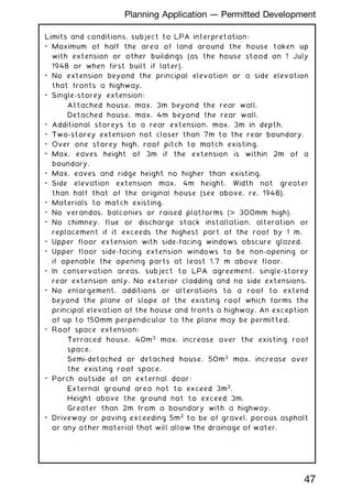 Limits and conditions, subject to LPA interpretation:
• Maximum of half the area of land around the house taken up
with extension or other buildings (as the house stood on 1 July
1948 or when first built if later).
• No extension beyond the principal elevation or a side elevation
that fronts a highway.
• Single-storey extension:
Attached house, max. 3m beyond the rear wall.
Detached house, max. 4m beyond the rear wall.
• Additional storeys to a rear extension, max. 3m in depth.
• Two-storey extension not closer than 7m to the rear boundary.
• Over one storey high, roof pitch to match existing.
• Max. eaves height of 3m if the extension is within 2m of a
boundary.
• Max. eaves and ridge height no higher than existing.
• Side elevation extension max. 4m height. Width not greater
than half that of the original house (see above, re. 1948).
• Materials to match existing.
• No verandas, balconies or raised platforms ( 300mm high).
• No chimney, flue or discharge stack installation, alteration or
replacement if it exceeds the highest part of the roof by 1 m.
• Upper floor extension with side-facing windows obscure glazed.
• Upper floor side-facing extension windows to be non-opening or
if openable the opening parts at least 1.7 m above floor.
• In conservation areas, subject to LPA agreement, single-storey
rear extension only. No exterior cladding and no side extensions.
• No enlargement, additions or alterations to a roof to extend
beyond the plane of slope of the existing roof which forms the
principal elevation of the house and fronts a highway. An exception
of up to 150mm perpendicular to the plane may be permitted.
• Roof space extension:
Terraced house, 40m3
max. increase over the existing roof
space.
Semi-detached or detached house, 50m3
max. increase over
the existing roof space.
• Porch outside of an external door:
External ground area not to exceed 3m2
.
Height above the ground not to exceed 3m.
Greater than 2m from a boundary with a highway.
• Driveway or paving exceeding 5m2
to be of gravel, porous asphalt
or any other material that will allow the drainage of water.
47
Planning Application --- Permitted Development
 