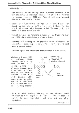 Main features:
* Site entrance, or car parking space to building entrance to be
firm and level, i.e. maximum gradient 1 in 20 with a minimum
car access zone of 1200 mm. Ramped and easy stepped
approaches are also acceptable.
* Access to include tactile warnings, i.e. profiled (blistered or
ribbed) pavings over a width of at least 1200 mm, for the
benefit of people with impaired vision. Dropped kerbs are
required to ease wheelchair use.
* Special provision for handrails is necessary for those who may
have difficulty in negotiating changes in level.
* Guarding and warning to be provided where projections or
obstructions occur, e.g. tactile paving could be used around
window opening areas.
* Sufficient space for wheelchair manoeuvrability in entrances.
Minimum entrance width
of 800 mm. Unob-
structed space of at
least 300 mm to the
leading (opening) edge
of door. Glazed panel
in the door to provide
visibility from 500 to
1500 mm above floor
level. Entrance lobby
space should be suffic-
ient for a wheelchair
user to clear one door
before opening another.
* Width of door opening measured as the effective clear
dimension at right angles to the wall containing a door, to
include the door frame/lining and stop and any other
projection.
continued. . . . . .
Access for the Disabled --- Buildings Other Than Dwellings
588
 