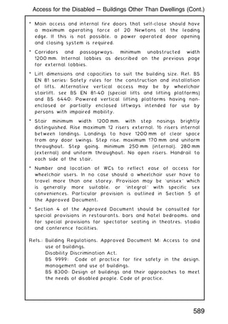 * Main access and internal fire doors that self-close should have
a maximum operating force of 20 Newtons at the leading
edge. If this is not possible, a power operated door opening
and closing system is required.
* Corridors and passageways, minimum unobstructed width
1200 mm. Internal lobbies as described on the previous page
for external lobbies.
* Lift dimensions and capacities to suit the building size. Ref. BS
EN 81 series: Safety rules for the construction and installation
of lifts. Alternative vertical access may be by wheelchair
stairlift, see BS EN 81-40 (special lifts and lifting platforms)
and BS 6440: Powered vertical lifting platforms having non-
enclosed or partially enclosed liftways intended for use by
persons with impaired mobility.
* Stair minimum width 1200 mm, with step nosings brightly
distinguished. Rise maximum 12 risers external, 16 risers internal
between landings. Landings to have 1200 mm of clear space
from any door swings. Step rise, maximum 170 mm and uniform
throughout. Step going, minimum 250 mm (internal), 280 mm
(external) and uniform throughout. No open risers. Handrail to
each side of the stair.
* Number and location of WCs to reflect ease of access for
wheelchair users. In no case should a wheelchair user have to
travel more than one storey. Provision may be `unisex' which
is generally more suitable, or `integral' with specific sex
conveniences. Particular provision is outlined in Section 5 of
the Approved Document.
* Section 4 of the Approved Document should be consulted for
special provisions in restaurants, bars and hotel bedrooms, and
for special provisions for spectator seating in theatres, stadia
and conference facilities.
Refs.: Building Regulations, Approved Document M: Access to and
use of buildings.
Disability Discrimination Act.
BS 9999: Code of practice for fire safety in the design,
management and use of buildings.
BS 8300: Design of buildings and their approaches to meet
the needs of disabled people. Code of practice.
Access for the Disabled --- Buildings Other Than Dwellings (Cont.)
589
 
