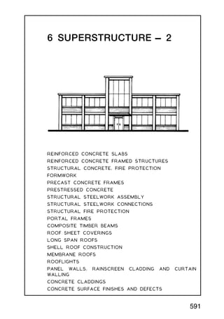 6 SUPERSTRUCTURE † 2
REINFORCED CONCRETE SLABS
REINFORCED CONCRETE FRAMED STRUCTURES
STRUCTURAL CONCRETE, FIRE PROTECTION
FORMWORK
PRECAST CONCRETE FRAMES
PRESTRESSED CONCRETE
STRUCTURAL STEELWORK ASSEMBLY
STRUCTURAL STEELWORK CONNECTIONS
STRUCTURAL FIRE PROTECTION
PORTAL FRAMES
COMPOSITE TIMBER BEAMS
ROOF SHEET COVERINGS
LONG SPAN ROOFS
SHELL ROOF CONSTRUCTION
MEMBRANE ROOFS
ROOFLIGHTS
PANEL WALLS, RAINSCREEN CLADDING AND CURTAIN
WALLING
CONCRETE CLADDINGS
CONCRETE SURFACE FINISHES AND DEFECTS
591
 