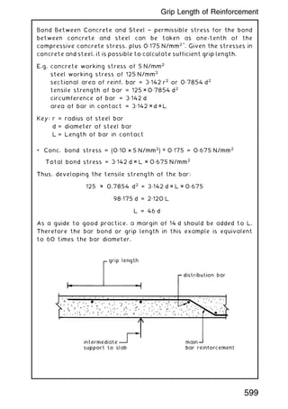 Bond Between Concrete and Steel † permissible stress for the bond
between concrete and steel can be taken as one-tenth of the
compressive concrete stress, plus 0„175 N/mm2 *
. Given the stresses in
concrete and steel, it is possible to calculate sufficient grip length.
E.g. concrete working stress of 5 N/mm2
steel working stress of 125 N/mm2
sectional area of reinf. bar = 3„142 r2
or 0„7854 d2
tensile strength of bar = 125 × 0„7854 d2
circumference of bar = 3„142 d
area of bar in contact = 3„142 × d ×L
Key: r = radius of steel bar
d = diameter of steel bar
L = Length of bar in contact
* Conc. bond stress = (0„10 × 5 N/mm2
) + 0„175 = 0„675 N/mm2
Total bond stress = 3„142 d × L × 0„675 N/mm2
Thus, developing the tensile strength of the bar:
125 × 0.7854 d2
= 3„142 d × L × 0„675
98„175 d = 2„120 L
L = 46 d
As a guide to good practice, a margin of 14 d should be added to L.
Therefore the bar bond or grip length in this example is equivalent
to 60 times the bar diameter.
599
Grip Length of Reinforcement
 