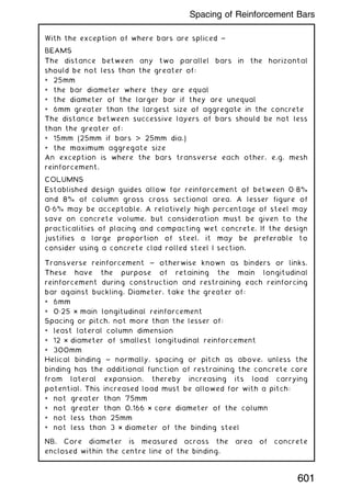 With the exception of where bars are spliced ~
BEAMS
The distance between any two parallel bars in the horizontal
should be not less than the greater of:
* 25mm
* the bar diameter where they are equal
* the diameter of the larger bar if they are unequal
* 6mm greater than the largest size of aggregate in the concrete
The distance between successive layers of bars should be not less
than the greater of:
* 15mm (25mm if bars  25mm dia.)
* the maximum aggregate size
An exception is where the bars transverse each other, e.g. mesh
reinforcement.
COLUMNS
Established design guides allow for reinforcement of between 0„8%
and 8% of column gross cross sectional area. A lesser figure of
0„6% may be acceptable. A relatively high percentage of steel may
save on concrete volume, but consideration must be given to the
practicalities of placing and compacting wet concrete. If the design
justifies a large proportion of steel, it may be preferable to
consider using a concrete clad rolled steel I section.
Transverse reinforcement ~ otherwise known as binders or links.
These have the purpose of retaining the main longitudinal
reinforcement during construction and restraining each reinforcing
bar against buckling. Diameter, take the greater of:
* 6mm
* 0„25 × main longitudinal reinforcement
Spacing or pitch, not more than the lesser of:
* least lateral column dimension
* 12 × diameter of smallest longitudinal reinforcement
* 300mm
Helical binding ~ normally, spacing or pitch as above, unless the
binding has the additional function of restraining the concrete core
from lateral expansion, thereby increasing its load carrying
potential. This increased load must be allowed for with a pitch:
* not greater than 75mm
* not greater than 0.166 × core diameter of the column
* not less than 25mm
* not less than 3 × diameter of the binding steel
NB. Core diameter is measured across the area of concrete
enclosed within the centre line of the binding.
601
Spacing of Reinforcement Bars
 