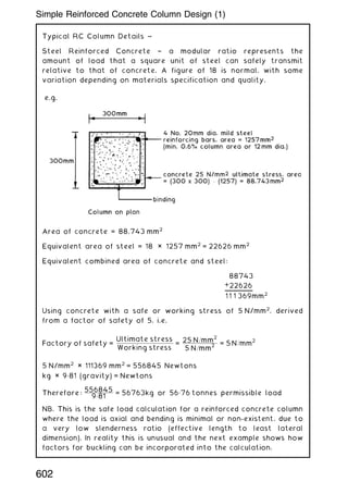 Typical RC Column Details ~
Steel Reinforced Concrete † a modular ratio represents the
amount of load that a square unit of steel can safely transmit
relative to that of concrete. A figure of 18 is normal, with some
variation depending on materials specification and quality.
Area of concrete = 88,743 mm2
Equivalent area of steel = 18 × 1257 mm2
= 22626 mm2
Equivalent combined area of concrete and steel:
88743
+22626
1 1 1 369mm2
Using concrete with a safe or working stress of 5 N/mm2
, derived
from a factor of safety of 5, i.e.
Factory of safety =
Ultimate stress
Working stress
=
25 N=mm
2
5 N=mm
2
= 5 N=mm
2
5 N/mm2
× 111369 mm2
= 556845 Newtons
kg × 9„81 (gravity) = Newtons
Therefore:
556845
9„81
= 56763kg or 56„76 tonnes permissible load
NB. This is the safe load calculation for a reinforced concrete column
where the load is axial and bending is minimal or non-existent, due to
a very low slenderness ratio (effective length to least lateral
dimension). In reality this is unusual and the next example shows how
factors for buckling can be incorporated into the calculation.
602
Simple Reinforced Concrete Column Design (1)
 