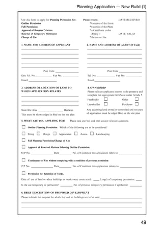 49
Planning Application --- New Build (1)
Use this form to apply for Planning Permission for:-
Outline Permission
Full Permission
Approval of Reserved Matters
Renewal of Temporary Permission
Change of Use
I. NAME AND ADDRESS OF APPLICANT
Post Code
Day Tel. No. _ Fax No.
Email:
3. ADDRESS OR LOCATION OF LAND TO
WHICH APPLICATION RELATES
State Site Area Hectares
This must be shown edged in Red on the site plan
Please return:-
*6 copics of thc Form
*6 copies of the Plans
*a Certificate under
Article 7
*the correct fee
DATE RECEIVED
DATE VALID
2. NAME AND ADDRESS OF AGENT (If Used)
Post Code
Tel. No. Fax No.
Email:
4. OWNERSHIP
Please indicate applicants interest in the properly and
complete the appropriate Certificate under Article 7.
Freeholder
Leaseholder
Other
Purchaser
Any adjoining land owned or controlled and not part
of application must be edged Blue on the site plan
5. WHAT ARE YOt: APPLYING FOR? Please tick one box and then answer relevant questions.
Outline Planning Permission Which of the following are to be considered'
Siting Design Appearance Access Landscaping
Full Planning Permission/Change of Use
Approval of Reserved Matters following Outline Permission.
OjP No. Date No. of Condition this application refers to:
Continuance of Usc without complying with a condition of previous permission
PIP No. Date No. of Condition this application relates to:
Permission for Retention of works.
Date of usc of land or when buildings or works were constructed: Length of temporary permission:
Is the use temporary or permanent No. of previous temporary permission if applicable:
6. BRIEF DESCRIPTION OF PROPOSED DEVELOPME:,T
Please indicate the purpose for which the land or buildings arc to be used.
 