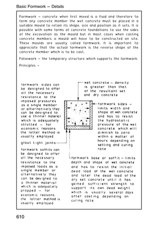 Formwork ~ concrete when first mixed is a fluid and therefore to
form any concrete member the wet concrete must be placed in a
suitable mould to retain its shape, size and position as it sets. It is
possible with some forms of concrete foundations to use the sides
of the excavation as the mould but in most cases when casting
concrete members a mould will have to be constructed on site.
These moulds are usually called formwork. It is important to
appreciate that the actual formwork is the reverse shape of the
concrete member which is to be cast.
Falsework ~ the temporary structure which supports the formwork.
Principles ~
610
Basic Formwork --- Details
 