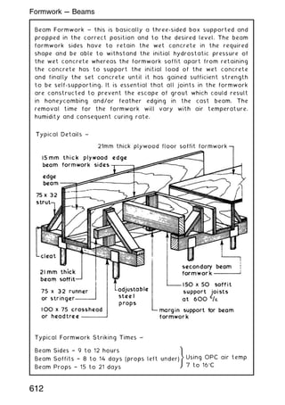 Beam Formwork ~ this is basically a three-sided box supported and
propped in the correct position and to the desired level. The beam
formwork sides have to retain the wet concrete in the required
shape and be able to withstand the initial hydrostatic pressure of
the wet concrete whereas the formwork soffit apart from retaining
the concrete has to support the initial load of the wet concrete
and finally the set concrete until it has gained sufficient strength
to be self-supporting. It is essential that all joints in the formwork
are constructed to prevent the escape of grout which could result
in honeycombing and/or feather edging in the cast beam. The
removal time for the formwork will vary with air temperature,
humidity and consequent curing rate.
Typical Formwork Striking Times ~
Beam Sides † 9 to 12 hours
Beam Soffits † 8 to 14 days (props left under)
Beam Props † 15 to 21 days
)
Using OPC air temp
7 to 16C
612
Formwork --- Beams
 