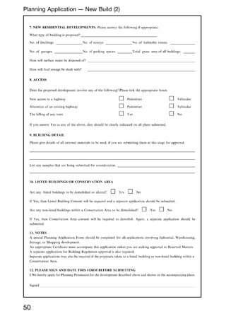 50
Planning Application --- New Build (2)
7. NEW RESIDENTIAL DEVELOPMENTS. Please answer the following if appropriate:
What type of building is proposed?
No. of dwellings: No. of storeys: No. of habitable rooms:
No. of garages: No. of parking spaces: Total grass area of all buildings:
How will surface water be disposed of!
How will foul sewage be dealt with?
8. ACCESS
Does the proposed development involve any of the following? Please tick the appropriate boxes.
New access to a highway Pedestrian Vehicular
Alteration of an existing highway Pedestrian Vehicular
The felling of any trees Yes No
If you answer Yes to any of the above. they should be clearly indicated on all plans submitted.
9. BULDI'IIG DETAIL
Please give details of all external materials to be used. if you arc submitting them at this stage for approval.
List any samples that arc being submitted for consideration.
10. LISTED BUILDINGS OR CONSERVATIOr-; AREA
Arc any listed buildings to be demolished or altered? es No
If Yes, then Listed Building Consent will be required and a separate application should be submitted.
Arc any non-listed buildings within a Conservation Area to be demolished? es No
If Yes, then Conservation Area consent will be required to demolish. Again, a separate application should be
submitted.
II. r-;OTES
A special Planning Application Form should be completed for all applications involving Industrial, Warehousing,
Storage, or Shopping development.
An appropriate Certificate must accompany this application unless you arc seeking approval to Reserved Matters.
A separate application for Building Regulation approval is also required.
Separate applications may also be required i[ the proposals relate to a listed building or non-listed building within a
Conservation Area.
12. PLEASE SIGN AND DATE THIS FORM BEFORE SUBMITTING
I/We hereby apply [or Planning Permission [or the development described above and shown on the accompanying plans.
Signed
 