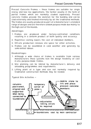 Precast Concrete Frames ~ these frames are suitable for single
storey and low rise applications, the former usually in the form of
portal frames which are normally studied separately. Precast
concrete frames provide the skeleton for the building and can be
clad externally and finished internally by all the traditional methods.
The frames are usually produced as part of a manufacturer's standard
range of designs and are therefore seldom purpose made due mainly to
the high cost of the moulds.
Advantages:
1. Frames are produced under factory-controlled conditions
resulting in a uniform product of both quality and accuracy.
2. Repetitive casting lowers the cost of individual members.
3. Off-site production releases site space for other activities.
4. Frames can be assembled in cold weather and generally by
semi-skilled labour.
Disadvantages:
1. Although a wide choice of frames is available from various
manufacturers these systems lack the design flexibility of cast
in-situ purpose-made frames.
2. Site planning can be limited by manufacturer's delivery and
unloading programmes and requirements.
3. Lifting plant of a type and size not normally required by
traditional construction methods may be needed.
617
Precast Concrete Frames
 
