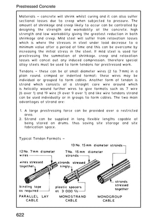 Materials ~ concrete will shrink whilst curing and it can also suffer
sectional losses due to creep when subjected to pressure. The
amount of shrinkage and creep likely to occur can be controlled by
designing the strength and workability of the concrete, high
strength and low workability giving the greatest reduction in both
shrinkage and creep. Mild steel will suffer from relaxation losses
which is where the stresses in steel under load decrease to a
minimum value after a period of time and this can be overcome by
increasing the initial stress in the steel. If mild steel is used for
prestressing the summation of shrinkage, creep and relaxation
losses will cancel out any induced compression, therefore special
alloy steels must be used to form tendons for prestressed work.
Tendons † these can be of small diameter wires (2 to 7 mm) in a
plain round, crimped or indented format; these wires may be
individual or grouped to form cables. Another form of tendon is
strand which consists of a straight core wire around which
is helically wound further wires to give formats such as 7 wire
(6 over 1) and 19 wire (9 over 9 over 1) and like wire tendons strand
can be used individually or in groups to form cables. The two main
advantages of strand are:
1. A large prestressing force can be provided over a restricted
area.
2. Strand can be supplied in long flexible lengths capable of
being stored on drums, thus saving site storage and site
fabrication space.
622
Prestressed Concrete
 