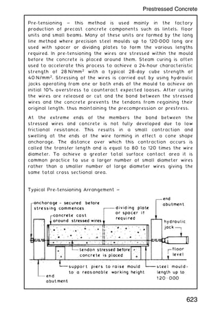 Pre-tensioning ~ this method is used mainly in the factory
production of precast concrete components such as lintels, floor
units and small beams. Many of these units are formed by the long
line method where precision steel moulds up to 120„000 long are
used with spacer or dividing plates to form the various lengths
required. In pre-tensioning the wires are stressed within the mould
before the concrete is placed around them. Steam curing is often
used to accelerate this process to achieve a 24-hour characteristic
strength of 28 N/mm2
with a typical 28-day cube strength of
40 N/mm2
. Stressing of the wires is carried out by using hydraulic
jacks operating from one or both ends of the mould to achieve an
initial 10% overstress to counteract expected looses. After curing
the wires are released or cut and the bond between the stressed
wires and the concrete prevents the tendons from regaining their
original length, thus maintaining the precompression or prestress.
At the extreme ends of the members the bond between the
stressed wires and concrete is not fully developed due to low
frictional resistance. This results in a small contraction and
swelling at the ends of the wire forming in effect a cone shape
anchorage. The distance over which this contraction occurs is
called the transfer length and is equal to 80 to 120 times the wire
diameter. To achieve a greater total surface contact area it is
common practice to use a larger number of small diameter wires
rather than a smaller number of large diameter wires giving the
same total cross sectional area.
623
Prestressed Concrete
 