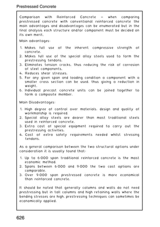 Comparison with Reinforced Concrete ~ when comparing
prestressed concrete with conventional reinforced concrete the
main advantages and disadvantages can be enumerated but in the
final analysis each structure and/or component must be decided on
its own merit.
Main advantages:
1. Makes full use of the inherent compressive strength of
concrete.
2. Makes full use of the special alloy steels used to form the
prestressing tendons.
3. Eliminates tension cracks, thus reducing the risk of corrosion
of steel components.
4. Reduces shear stresses.
5. For any given span and loading condition a component with a
smaller cross section can be used, thus giving a reduction in
weight.
6. Individual precast concrete units can be joined together to
form a composite member.
Main Disadvantages:
1. High degree of control over materials, design and quality of
workmanship is required.
2. Special alloy steels are dearer than most traditional steels
used in reinforced concrete.
3. Extra cost of special equipment required to carry out the
prestressing activities.
4. Cost of extra safety requirements needed whilst stressing
tendons.
As a general comparison between the two structural options under
consideration it is usually found that:
1. Up to 6„000 span traditional reinforced concrete is the most
economic method.
2. Spans between 6„000 and 9„000 the two cost options are
comparable.
3. Over 9„000 span prestressed concrete is more economical
than reinforced concrete.
It should be noted that generally columns and walls do not need
prestressing but in tall columns and high retaining walls where the
bending stresses are high, prestressing techniques can sometimes be
economically applied.
626
Prestressed Concrete
 