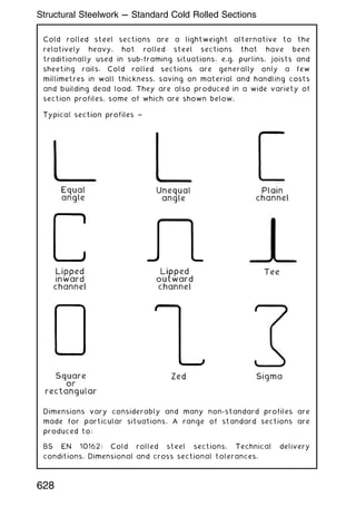 Cold rolled steel sections are a lightweight alternative to the
relatively heavy, hot rolled steel sections that have been
traditionally used in sub-framing situations, e.g. purlins, joists and
sheeting rails. Cold rolled sections are generally only a few
millimetres in wall thickness, saving on material and handling costs
and building dead load. They are also produced in a wide variety of
section profiles, some of which are shown below.
Dimensions vary considerably and many non-standard profiles are
made for particular situations. A range of standard sections are
produced to:
BS EN 10162: Cold rolled steel sections. Technical delivery
conditions. Dimensional and cross sectional tolerances.
628
Structural Steelwork --- Standard Cold Rolled Sections
 