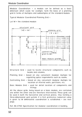 Modular Coordination ~ a module can be defined as a basic
dimension which could, for example, form the basis of a planning
grid in terms of multiples and submultiples of the standard module.
Typical Modular Coordinated Planning Grid ~
Let M = the standard module
Structural Grid ~ used to locate structural components such as
beams and columns.
Planning Grid ~ based on any convenient modular multiple for
regulating space requirements such as rooms.
Controlling Grid ~ based on any convenient modular multiple for
location of internal walls, partitions, etc.
Basic Module Grid ~ used for detail location of components and
fittings.
All the above grids, being based on a basic module, are contained
one within the other and are therefore interrelated. These grids can
be used in both the horizontal and vertical planes, thus forming a
three-dimensional grid system. If a first preference numerical value
is given to M dimensional coordination is established † see next
page.
Ref. BS 6750: Specification for modular coordination in building.
52
Modular Coordination
 