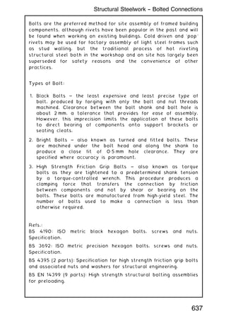 Bolts are the preferred method for site assembly of framed building
components, although rivets have been popular in the past and will
be found when working on existing buildings. Cold driven and `pop'
rivets may be used for factory assembly of light steel frames such
as stud walling, but the traditional process of hot riveting
structural steel both in the workshop and on site has largely been
superseded for safety reasons and the convenience of other
practices.
Types of Bolt:
1. Black Bolts ~ the least expensive and least precise type of
bolt, produced by forging with only the bolt and nut threads
machined. Clearance between the bolt shank and bolt hole is
about 2 mm, a tolerance that provides for ease of assembly.
However, this imprecision limits the application of these bolts
to direct bearing of components onto support brackets or
seating cleats.
2. Bright Bolts ~ also known as turned and fitted bolts. These
are machined under the bolt head and along the shank to
produce a close fit of 0„5 mm hole clearance. They are
specified where accuracy is paramount.
3. High Strength Friction Grip Bolts ~ also known as torque
bolts as they are tightened to a predetermined shank tension
by a torque-controlled wrench. This procedure produces a
clamping force that transfers the connection by friction
between components and not by shear or bearing on the
bolts. These bolts are manufactured from high-yield steel. The
number of bolts used to make a connection is less than
otherwise required.
Refs.:
BS 4190: ISO metric black hexagon bolts, screws and nuts.
Specification.
BS 3692: ISO metric precision hexagon bolts, screws and nuts.
Specification.
BS 4395 (2 parts): Specification for high strength friction grip bolts
and associated nuts and washers for structural engineering.
BS EN 14399 (9 parts): High strength structural bolting assemblies
for preloading.
637
Structural Steelwork -- Bolted Connections
 