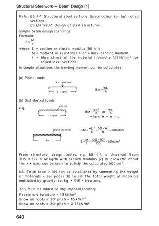 Refs.: BS 4-1: Structural steel sections. Specification for hot rolled
sections.
BS EN 1993-1: Design of steel structures.
Simple beam design (Bending)
Formula:
Z =
M
f
where: Z = section or elastic modulus (BS 4-1)
M = moment of resistance  or = max. bending moment
f = fibre stress of the material (normally 165 N/mm2
for
rolled steel sections)
In simple situations the bending moment can be calculated:
From structural design tables, e.g. BS 4-1, a Universal Beam
305 × 127 × 48 kg/m with section modulus (Z) of 612„4 cm3
about
the x-x axis, can be seen to satisfy the calculated 606 cm3
.
NB. Total load in kN can be established by summating the weight
of materials † see pages 38 to 39: The total weight of materials
multiplied by gravity; i.e. kg × 9„81 = Newtons.
This must be added to any imposed loading:
People and furniture = 1„5 kN/m2
Snow on roofs  30 pitch = 1„5 kN/m2
Snow on roofs  30 pitch = 0„75 kN/m2
640
Structural Steelwork --- Beam Design (1)
 