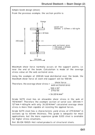 Simple beam design (shear)
From the previous example, the section profile is:
Maximum shear force normally occurs at the support points, i.e.
near the end of the beam. Calculation is made of the average
stress value on the web sectional area.
Using the example of 200 kN load distributed over the beam, the
maximum shear force at each end support will be 100 kN.
Therefore, the average shear stress =
shear force
web sectional area
=
100 × 103
2762„56
= 36„20 N=mm
2
Grade S275 steel has an allowable shear stress in the web of
110 N/mm2
. Therefore the example section of serial size: 305 mm ×
127 mm × 48 kg/m with only 36„20 N/mm2
calculated average shear
stress is more than capable of resisting the applied forces.
Grade S275 steel has a characteristic yield stress of 275 N/mm2
in
sections up to 40 mm thickness. This grade is adequate for most
applications, but the more expensive grade S355 steel is available
for higher stress situations.
Ref. BS EN 10025: Hot rolled products of structural steels.
641
Structural Steelwork --- Beam Design (2)
 