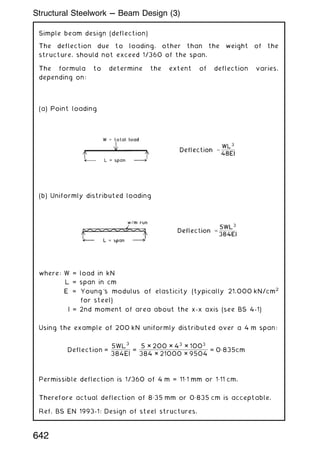 Simple beam design (deflection)
The deflection due to loading, other than the weight of the
structure, should not exceed 1/360 of the span.
The formula to determine the extent of deflection varies,
depending on:
(a) Point loading
(b) Uniformly distributed loading
where: W = load in kN
L = span in cm
E = Young's modulus of elasticity (typically 21,000 kN/cm2
for steel)
I = 2nd moment of area about the x-x axis (see BS 4-1)
Using the example of 200 kN uniformly distributed over a 4 m span:
Deflection =
5WL
3
384EI
=
5 × 200 × 43
× 1003
384 × 21000 × 9504
= 0„835cm
Permissible deflection is 1/360 of 4 m = 11„1 mm or 1„11 cm.
Therefore actual deflection of 8„35 mm or 0„835 cm is acceptable.
Ref. BS EN 1993-1: Design of steel structures.
642
Structural Steelwork --- Beam Design (3)
 
