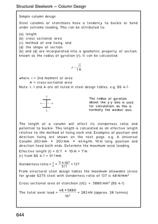 Simple column design
Steel columns or stanchions have a tendency to buckle or bend
under extreme loading. This can be attributed to:
(a) length
(b) cross sectional area
(c) method of end fixing, and
(d) the shape of section.
(b) and (d) are incorporated into a geometric property of section,
known as the radius of gyration (r). It can be calculated:
r ¼
ﬃﬃﬃﬃﬃﬃ
I
A
s
where: I = 2nd moment of area
A = cross-sectional area
Note: r, I and A are all listed in steel design tables, e.g. BS 4-1.
The length of a column will affect its slenderness ratio and
potential to buckle. This length is calculated as an effective length
relative to the method of fixing each end. Examples of position and
direction fixing are shown on the next page, e.g. A Universal
Column 203 mm × 203 mm × 46 kg/m, 10 m long, position and
direction fixed both ends. Determine the maximum axial loading.
Effective length (l) = 0.7 × 10 m = 7 m
(r) from BS 4-1 = 51„1 mm
Slenderness ratio =
l
r
=
7 × 103
51:1
= 137
From structural steel design tables the maximum allowable stress
for grade S275 steel with slenderness ratio of 137 is 48 N/mm2
Cross sectional area of stanchion (UC) = 5880 mm2
(BS 4-1)
The total axial load =
48 × 5880
103
= 283 kN (approx. 28 tonnes)
644
Structural Steelwork --- Column Design
 