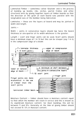Laminated Timber ~ sometimes called `Gluelam' and is the process
of building up beams, ribs, arches, portal frames and other
structural units by gluing together layers of timber boards so that
the direction of the grain of each board runs parallel with the
longitudinal axis of the member being fabricated.
Laminates ~ these are the layers of board and may be jointed in
width and length.
Joints ~
Width † joints in consecutive layers should lap twice the board
thickness or one-quarter of its width whichever is the greater.
Length † scarf and finger joints can be used. Scarf joints should
have a minimum slope of 1 in 12 but this can be steeper (say 1 in 6)
in the compression edge of a beam:
Moisture Content ~ timber should have a moisture content equal
to that which the member will reach in service and this is known as
its equilibrium moisture content; for most buildings this will be
between 11 and 15%. Generally at the time of gluing timber should
not exceed 15 – 3% in moisture content.
651
Laminated Timber
 