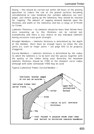 Gluing ~ this should be carried out within 48 hours of the planing
operation to reduce the risk of the planed surfaces becoming
contaminated or case hardened (for suitable adhesives see next
page). Just before gluing up the laminates they should be checked
for `cupping'. The amount of cupping allowed depends upon the
thickness and width of the laminates and has a range of 0„75 mm
to 1„5 mm.
Laminate Thickness ~ no laminate should be more than 50 mm thick
since seasoning up to this thickness can be carried out
economically and there is less chance of any individual laminate
having excessive cross-grain strength.
Straight Members † laminate thickness is determined by the depth
of the member, there must be enough layers to allow the end
joints (i.e. scarf or finger joints † see page 651) to be properly
staggered.
Curved Members † laminate thickness is determined by the radius
to which the laminate is to be bent and the species together with
the quality of the timber being used. Generally the maximum
laminate thickness should be 1/150 of the sharpest curve radius
although with some softwoods 1/100 may be used.
653
Laminated Timber
 