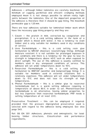 Adhesives ~ although timber laminates are carefully machined, the
minimum of cupping permitted and efficient cramping methods
employed mean it is not always possible to obtain really tight
joints between the laminates. One of the important properties of
the adhesive is therefore that it should be gap filling. The maximum
permissible gap is 1.25 mm.
There are four adhesives suitable for laminated timber work which
have the necessary gap filling property and they are:
1. Casein † the protein in milk, extracted by coagulation and
precipitation. It is a cold setting adhesive in the form of a
powder which is mixed with water, it has a tendency to stain
timber and is only suitable for members used in dry conditions
of service.
2. Urea Formaldehyde † this is a cold setting resin glue
formulated to MR/GF (moisture resistant/gap filling). Although
moisture resistant it is not suitable for prolonged exposure in
wet conditions and there is a tendency for the glue to lose its
strength in temperatures above 40C such as when exposed to
direct sunlight. The use of this adhesive is usually confined to
members used in dry, unexposed conditions of service. This
adhesive will set under temperatures down to 10C.
3. Resorcinol Formaldehyde † this is a cold setting glue
formulated to WBP/GF (weather and boilproof/gap filling). It is
suitable for members used in external situations but is
relatively expensive. This adhesive will set under temperatures
down to 15C and does not lose its strength at high
temperatures.
4. Phenol Formaldehyde † this is a similar glue to resorcinol
formaldehyde but is a warm setting adhesive requiring a
temperature of above 86C in order to set. Phenol/resorcinol
formaldehyde is an alternative, having similar properties to
but less expensive than resorcinol formaldehyde. PRF needs a
setting temperature of at least 23C.
Preservative Treatment † this can be employed if required,
provided that the pressure impregnated preservative used is
selected with regard to the adhesive being employed. See also
page 545.
Ref. BS EN 301: Adhesives, phenolic and aminoplastic, for load-
bearing timber structures. Classification and performance
requirements.
654
Laminated Timber
 