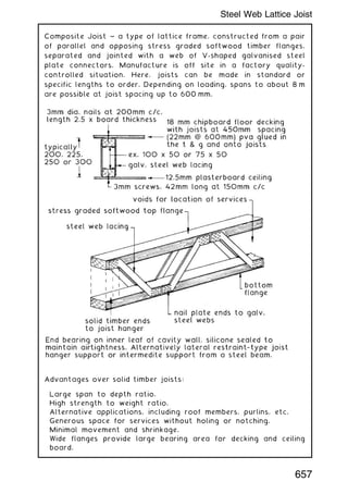 Composite Joist ~ a type of lattice frame, constructed from a pair
of parallel and opposing stress graded softwood timber flanges,
separated and jointed with a web of V-shaped galvanised steel
plate connectors. Manufacture is off site in a factory quality-
controlled situation. Here, joists can be made in standard or
specific lengths to order. Depending on loading, spans to about 8 m
are possible at joist spacing up to 600 mm.
Advantages over solid timber joists:
Large span to depth ratio.
High strength to weight ratio.
Alternative applications, including roof members, purlins, etc.
Generous space for services without holing or notching.
Minimal movement and shrinkage.
Wide flanges provide large bearing area for decking and ceiling
board.
657
Steel Web Lattice Joist
 