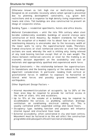 Otherwise known as tall, high rise or multi-storey buildings.
Designed as an economic necessity where urban spread is prevented
due to planning development constraints, e.g. green belt
restrictions and as a response to high density living requirements in
towns and cities. Tall buildings are also constructed to present an
image of corporate status.
Building Types ~ residential apartments, hotels and office blocks.
Material Considerations ~ until the late 19th century when steel
became commercially available, buildings of several storeys were
constructed of brick masonry. By modern standards for height,
with the exception of a modest rise to about four or five storeys,
load-bearing masonry is uneconomic due to the necessary width of
the lower walls to carry the superstructural loads. Therefore,
framed structures of steel reinforced concrete or steel hot rolled
sections are used, whereby the wall is infilling only, being relieved
of any load bearing function except that of its own weight. The
choice between reinforced concrete or steel for the framing is an
economic decision dependent on the availability and cost of
materials and appropriately qualified and experienced work force.
Design Constraints ~ the relationship between the superstructure,
its foundations and the bearing capacity of the subsoil is the most
important consideration. In particular, loading from vertical or
gravitational forces in addition to exposure to horizontal or
lateral wind forces and possibly ground movement from
earthquakes.
Other Significant Design Factors ~
• Internal movement/circulation of occupants. Up to 20% of the
floor area may be required to provide for vertical access in
the form of stairs, lifts and escalators.
• Up to 15% of the volume of a building may be required to
accommodate the services, i.e. plumbing, sanitation, drainage,
ventilation, air conditioning, electrical cabling, etc. This is
usually contained within suspended ceilings and raised floors.
• Occupancy type, building function and purpose will influence
internal layout and structural floor load.
• External accessibility, often constrained in city and town centres.
Movement must be factored in as this will affect the construction
programme and subsequent efficient function of a building.
658
Structures for Height
 