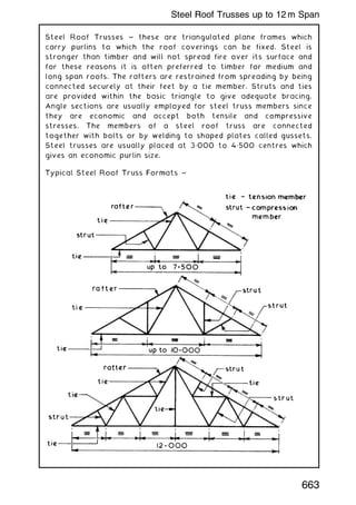 Steel Roof Trusses ~ these are triangulated plane frames which
carry purlins to which the roof coverings can be fixed. Steel is
stronger than timber and will not spread fire over its surface and
for these reasons it is often preferred to timber for medium and
long span roofs. The rafters are restrained from spreading by being
connected securely at their feet by a tie member. Struts and ties
are provided within the basic triangle to give adequate bracing.
Angle sections are usually employed for steel truss members since
they are economic and accept both tensile and compressive
stresses. The members of a steel roof truss are connected
together with bolts or by welding to shaped plates called gussets.
Steel trusses are usually placed at 3„000 to 4„500 centres which
gives an economic purlin size.
663
Steel Roof Trusses up to 12 m Span
 
