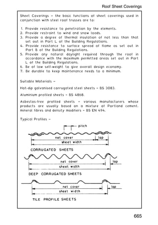 Sheet Coverings ~ the basic functions of sheet coverings used in
conjunction with steel roof trusses are to:
1. Provide resistance to penetration by the elements.
2. Provide restraint to wind and snow loads.
3. Provide a degree of thermal insulation of not less than that
set out in Part L of the Building Regulations.
4. Provide resistance to surface spread of flame as set out in
Part B of the Building Regulations.
5. Provide any natural daylight required through the roof in
accordance with the maximum permitted areas set out in Part
L of the Building Regulations.
6. Be of low self-weight to give overall design economy.
7. Be durable to keep maintenance needs to a minimum.
Suitable Materials ~
Hot-dip galvanised corrugated steel sheets † BS 3083.
Aluminium profiled sheets † BS 4868.
Asbestos-free profiled sheets † various manufacturers whose
products are usually based on a mixture of Portland cement,
mineral fibres and density modifiers † BS EN 494.
665
Roof Sheet Coverings
 