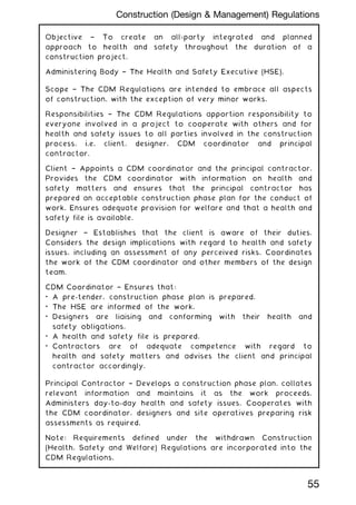 Objective † To create an all-party integrated and planned
approach to health and safety throughout the duration of a
construction project.
Administering Body † The Health and Safety Executive (HSE).
Scope † The CDM Regulations are intended to embrace all aspects
of construction, with the exception of very minor works.
Responsibilities † The CDM Regulations apportion responsibility to
everyone involved in a project to cooperate with others and for
health and safety issues to all parties involved in the construction
process, i.e. client, designer, CDM coordinator and principal
contractor.
Client † Appoints a CDM coordinator and the principal contractor.
Provides the CDM coordinator with information on health and
safety matters and ensures that the principal contractor has
prepared an acceptable construction phase plan for the conduct of
work. Ensures adequate provision for welfare and that a health and
safety file is available.
Designer † Establishes that the client is aware of their duties.
Considers the design implications with regard to health and safety
issues, including an assessment of any perceived risks. Coordinates
the work of the CDM coordinator and other members of the design
team.
CDM Coordinator † Ensures that:
• A pre-tender, construction phase plan is prepared.
• The HSE are informed of the work.
• Designers are liaising and conforming with their health and
safety obligations.
• A health and safety file is prepared.
• Contractors are of adequate competence with regard to
health and safety matters and advises the client and principal
contractor accordingly.
Principal Contractor † Develops a construction phase plan, collates
relevant information and maintains it as the work proceeds.
Administers day-to-day health and safety issues. Cooperates with
the CDM coordinator, designers and site operatives preparing risk
assessments as required.
Note: Requirements defined under the withdrawn Construction
(Health, Safety and Welfare) Regulations are incorporated into the
CDM Regulations.
55
Construction (Design  Management) Regulations
 